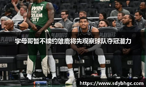 字母哥暂不续约雄鹿将先观察球队夺冠潜力